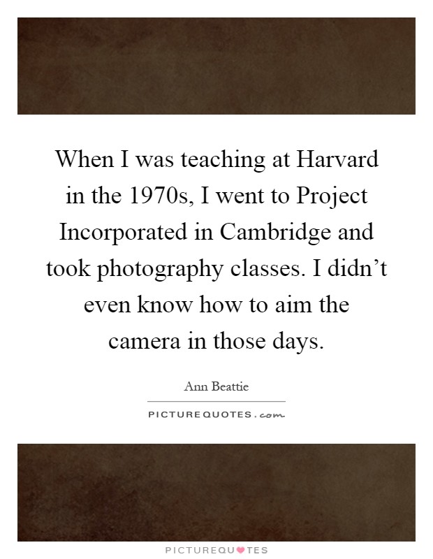 When I was teaching at Harvard in the 1970s, I went to Project Incorporated in Cambridge and took photography classes. I didn't even know how to aim the camera in those days Picture Quote #1