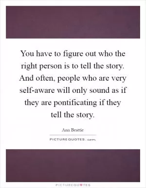 You have to figure out who the right person is to tell the story. And often, people who are very self-aware will only sound as if they are pontificating if they tell the story Picture Quote #1