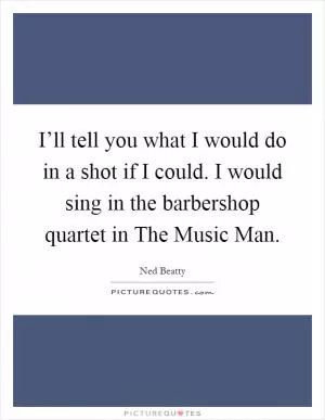 I’ll tell you what I would do in a shot if I could. I would sing in the barbershop quartet in The Music Man Picture Quote #1