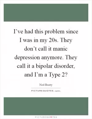 I’ve had this problem since I was in my 20s. They don’t call it manic depression anymore. They call it a bipolar disorder, and I’m a Type 2? Picture Quote #1