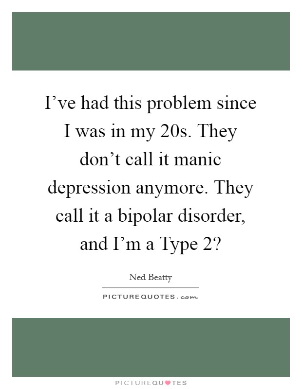 I've had this problem since I was in my 20s. They don't call it manic depression anymore. They call it a bipolar disorder, and I'm a Type 2? Picture Quote #1