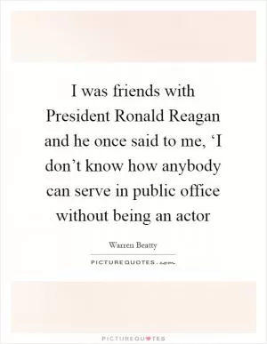 I was friends with President Ronald Reagan and he once said to me, ‘I don’t know how anybody can serve in public office without being an actor Picture Quote #1