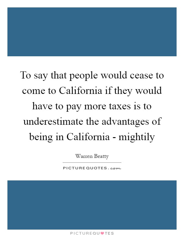 To say that people would cease to come to California if they would have to pay more taxes is to underestimate the advantages of being in California - mightily Picture Quote #1