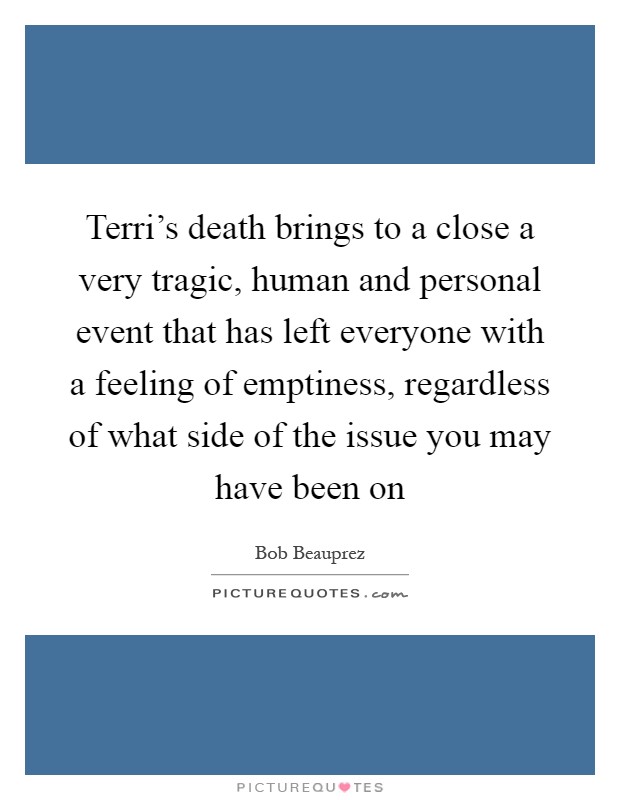 Terri's death brings to a close a very tragic, human and personal event that has left everyone with a feeling of emptiness, regardless of what side of the issue you may have been on Picture Quote #1