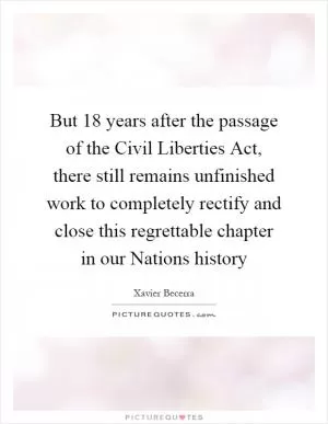 But 18 years after the passage of the Civil Liberties Act, there still remains unfinished work to completely rectify and close this regrettable chapter in our Nations history Picture Quote #1
