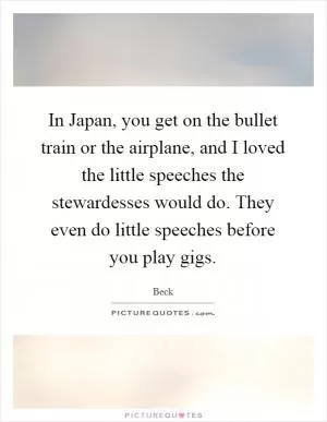 In Japan, you get on the bullet train or the airplane, and I loved the little speeches the stewardesses would do. They even do little speeches before you play gigs Picture Quote #1