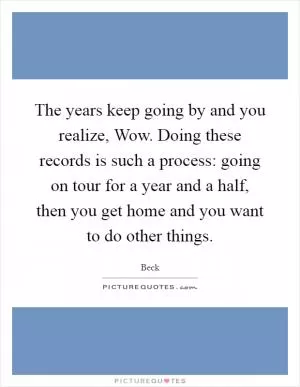 The years keep going by and you realize, Wow. Doing these records is such a process: going on tour for a year and a half, then you get home and you want to do other things Picture Quote #1