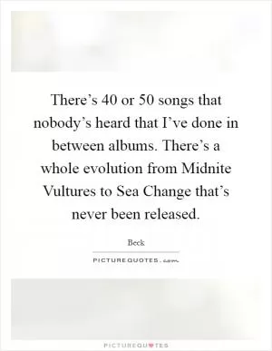 There’s 40 or 50 songs that nobody’s heard that I’ve done in between albums. There’s a whole evolution from Midnite Vultures to Sea Change that’s never been released Picture Quote #1