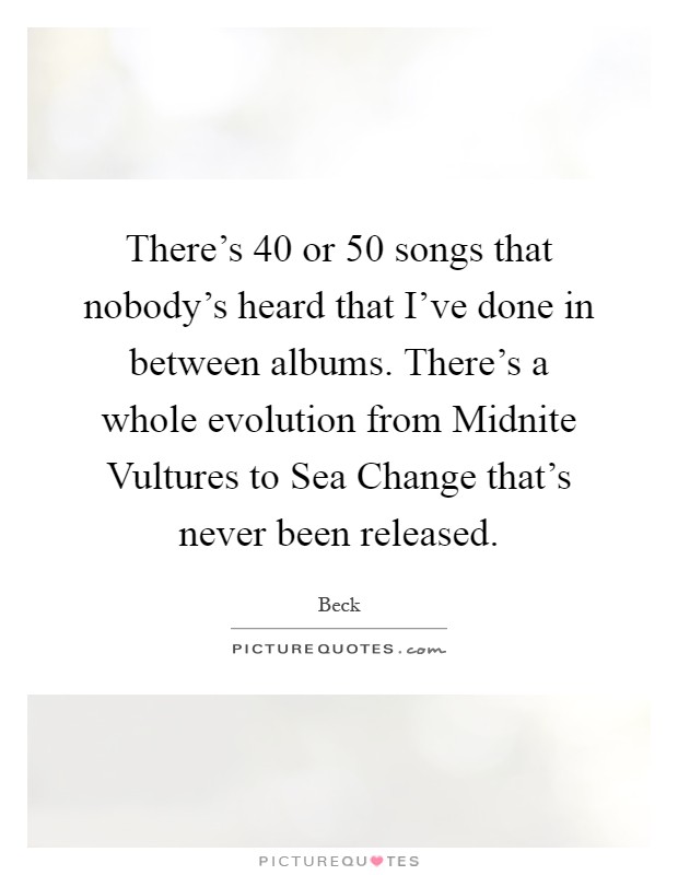 There's 40 or 50 songs that nobody's heard that I've done in between albums. There's a whole evolution from Midnite Vultures to Sea Change that's never been released Picture Quote #1