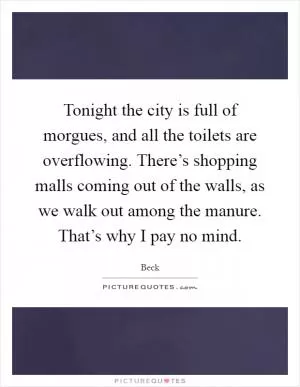 Tonight the city is full of morgues, and all the toilets are overflowing. There’s shopping malls coming out of the walls, as we walk out among the manure. That’s why I pay no mind Picture Quote #1