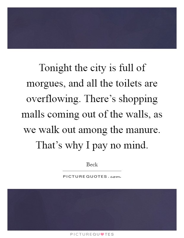 Tonight the city is full of morgues, and all the toilets are overflowing. There's shopping malls coming out of the walls, as we walk out among the manure. That's why I pay no mind Picture Quote #1
