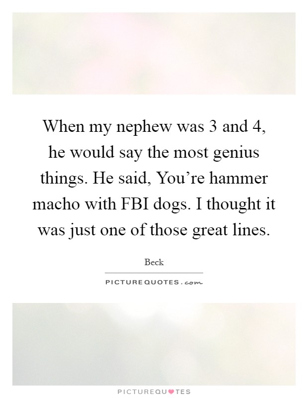 When my nephew was 3 and 4, he would say the most genius things. He said, You're hammer macho with FBI dogs. I thought it was just one of those great lines Picture Quote #1