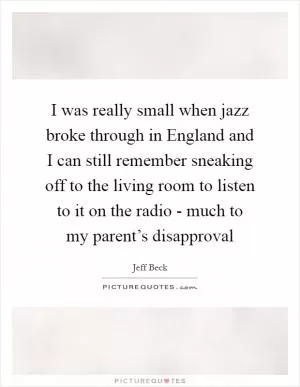 I was really small when jazz broke through in England and I can still remember sneaking off to the living room to listen to it on the radio - much to my parent’s disapproval Picture Quote #1