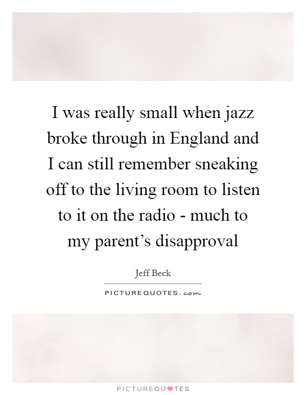 I was really small when jazz broke through in England and I can still remember sneaking off to the living room to listen to it on the radio - much to my parent's disapproval Picture Quote #1