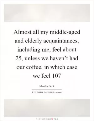 Almost all my middle-aged and elderly acquaintances, including me, feel about 25, unless we haven’t had our coffee, in which case we feel 107 Picture Quote #1