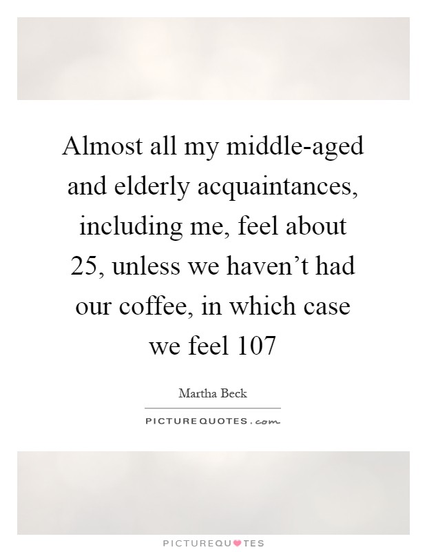 Almost all my middle-aged and elderly acquaintances, including me, feel about 25, unless we haven't had our coffee, in which case we feel 107 Picture Quote #1