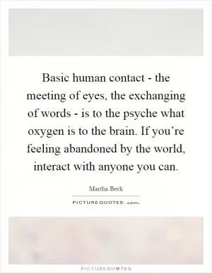 Basic human contact - the meeting of eyes, the exchanging of words - is to the psyche what oxygen is to the brain. If you’re feeling abandoned by the world, interact with anyone you can Picture Quote #1