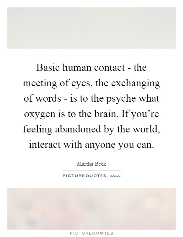 Basic human contact - the meeting of eyes, the exchanging of words - is to the psyche what oxygen is to the brain. If you're feeling abandoned by the world, interact with anyone you can Picture Quote #1