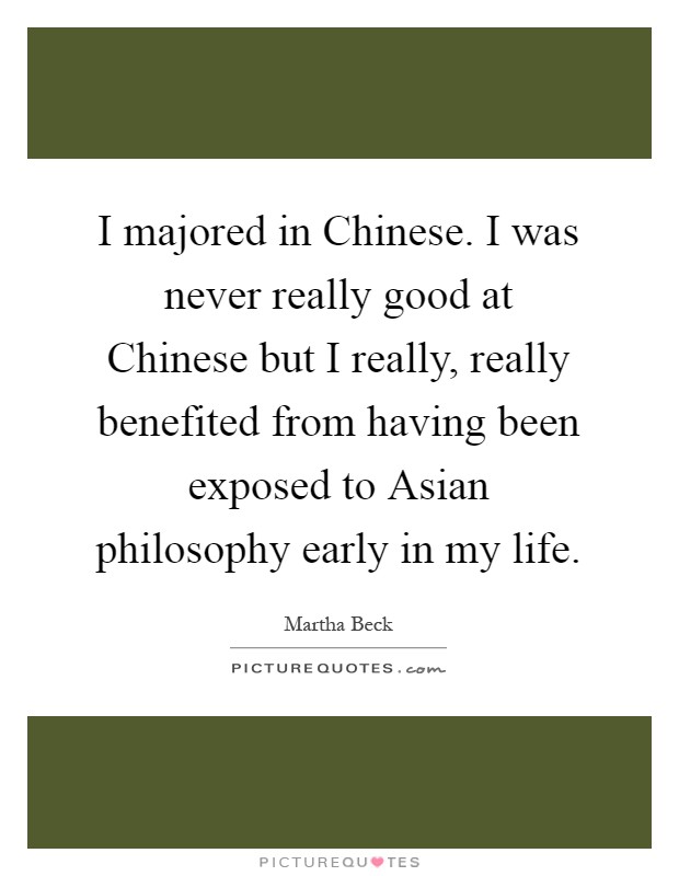 I majored in Chinese. I was never really good at Chinese but I really, really benefited from having been exposed to Asian philosophy early in my life Picture Quote #1
