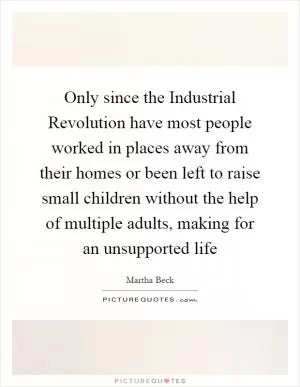 Only since the Industrial Revolution have most people worked in places away from their homes or been left to raise small children without the help of multiple adults, making for an unsupported life Picture Quote #1