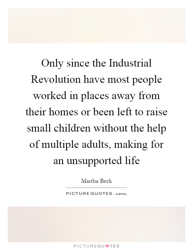 Only since the Industrial Revolution have most people worked in places away from their homes or been left to raise small children without the help of multiple adults, making for an unsupported life Picture Quote #1