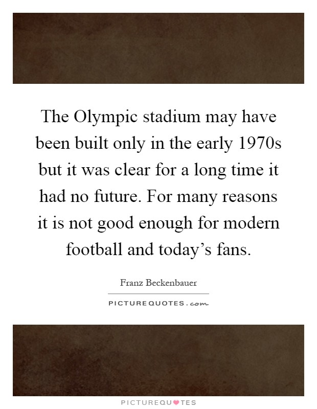 The Olympic stadium may have been built only in the early 1970s but it was clear for a long time it had no future. For many reasons it is not good enough for modern football and today's fans Picture Quote #1
