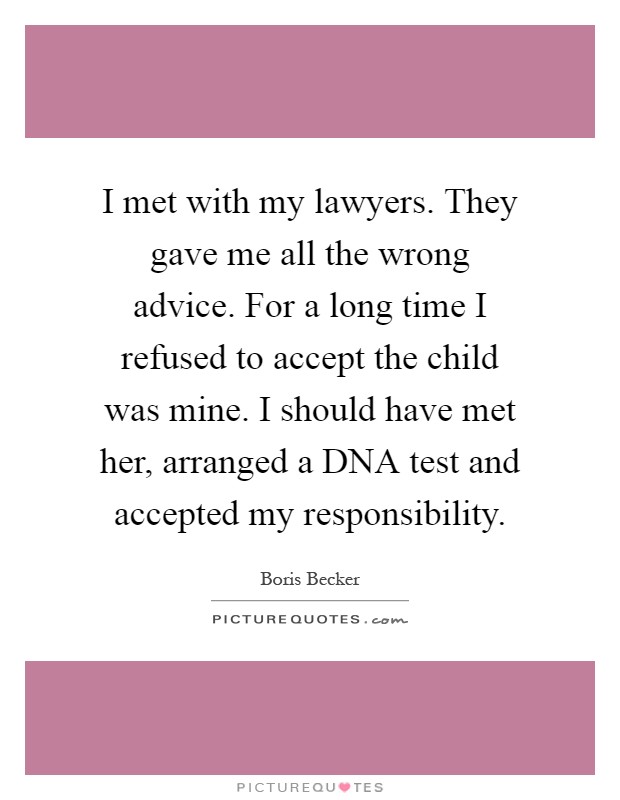 I met with my lawyers. They gave me all the wrong advice. For a long time I refused to accept the child was mine. I should have met her, arranged a DNA test and accepted my responsibility Picture Quote #1