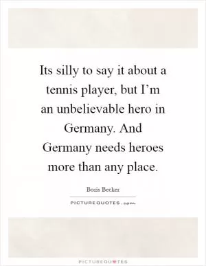 Its silly to say it about a tennis player, but I’m an unbelievable hero in Germany. And Germany needs heroes more than any place Picture Quote #1
