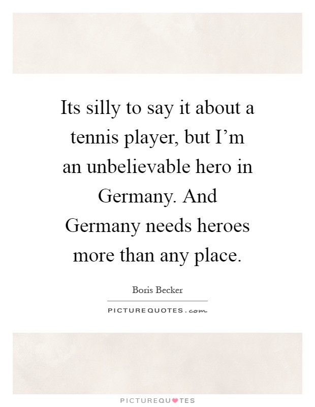 Its silly to say it about a tennis player, but I'm an unbelievable hero in Germany. And Germany needs heroes more than any place Picture Quote #1
