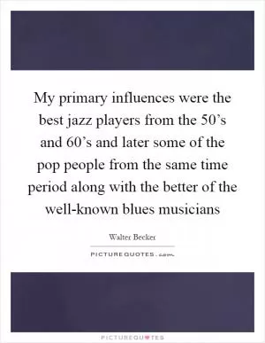 My primary influences were the best jazz players from the 50’s and 60’s and later some of the pop people from the same time period along with the better of the well-known blues musicians Picture Quote #1
