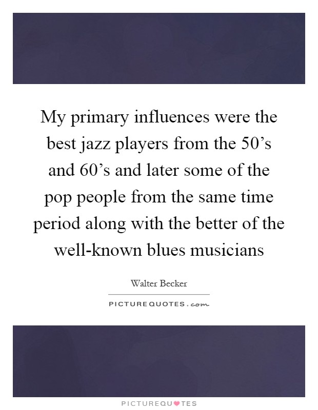 My primary influences were the best jazz players from the 50's and 60's and later some of the pop people from the same time period along with the better of the well-known blues musicians Picture Quote #1