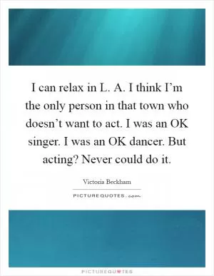 I can relax in L. A. I think I’m the only person in that town who doesn’t want to act. I was an OK singer. I was an OK dancer. But acting? Never could do it Picture Quote #1