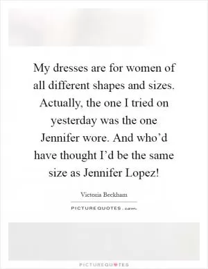 My dresses are for women of all different shapes and sizes. Actually, the one I tried on yesterday was the one Jennifer wore. And who’d have thought I’d be the same size as Jennifer Lopez! Picture Quote #1