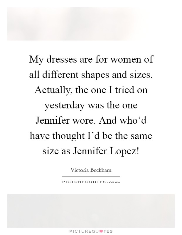 My dresses are for women of all different shapes and sizes. Actually, the one I tried on yesterday was the one Jennifer wore. And who'd have thought I'd be the same size as Jennifer Lopez! Picture Quote #1
