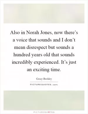 Also in Norah Jones, now there’s a voice that sounds and I don’t mean disrespect but sounds a hundred years old that sounds incredibly experienced. It’s just an exciting time Picture Quote #1