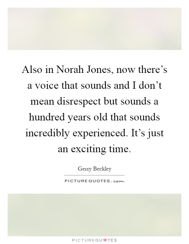 Also in Norah Jones, now there's a voice that sounds and I don't mean disrespect but sounds a hundred years old that sounds incredibly experienced. It's just an exciting time Picture Quote #1