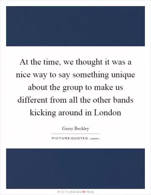 At the time, we thought it was a nice way to say something unique about the group to make us different from all the other bands kicking around in London Picture Quote #1
