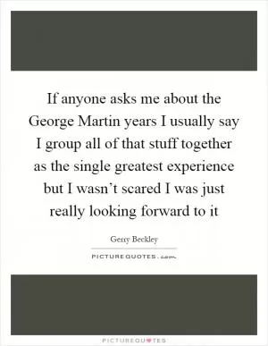 If anyone asks me about the George Martin years I usually say I group all of that stuff together as the single greatest experience but I wasn’t scared I was just really looking forward to it Picture Quote #1
