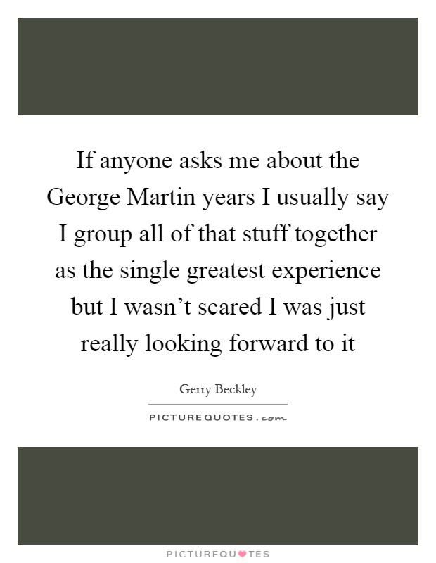If anyone asks me about the George Martin years I usually say I group all of that stuff together as the single greatest experience but I wasn't scared I was just really looking forward to it Picture Quote #1