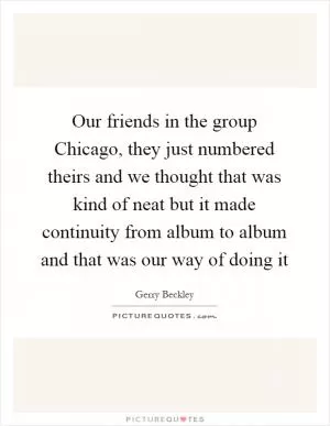 Our friends in the group Chicago, they just numbered theirs and we thought that was kind of neat but it made continuity from album to album and that was our way of doing it Picture Quote #1
