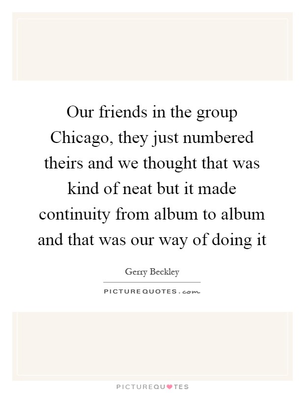 Our friends in the group Chicago, they just numbered theirs and we thought that was kind of neat but it made continuity from album to album and that was our way of doing it Picture Quote #1