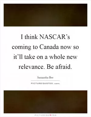 I think NASCAR’s coming to Canada now so it’ll take on a whole new relevance. Be afraid Picture Quote #1