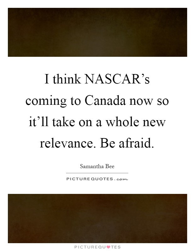 I think NASCAR's coming to Canada now so it'll take on a whole new relevance. Be afraid Picture Quote #1