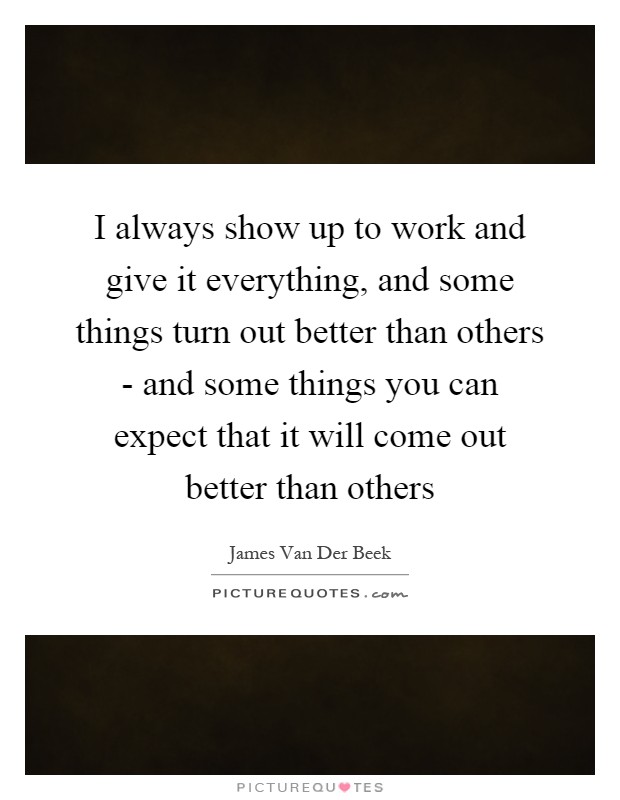 I always show up to work and give it everything, and some things turn out better than others - and some things you can expect that it will come out better than others Picture Quote #1