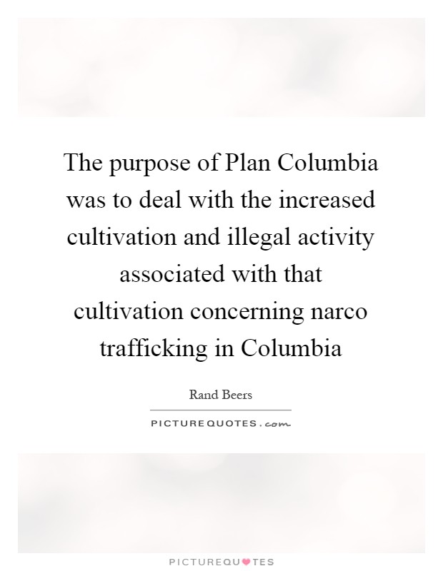 The purpose of Plan Columbia was to deal with the increased cultivation and illegal activity associated with that cultivation concerning narco trafficking in Columbia Picture Quote #1