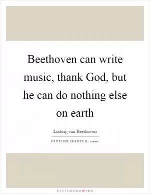 Beethoven can write music, thank God, but he can do nothing else on earth Picture Quote #1
