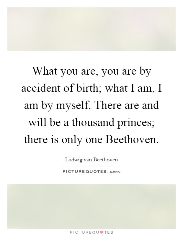 What you are, you are by accident of birth; what I am, I am by myself. There are and will be a thousand princes; there is only one Beethoven Picture Quote #1