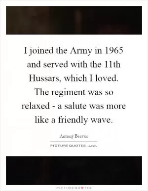 I joined the Army in 1965 and served with the 11th Hussars, which I loved. The regiment was so relaxed - a salute was more like a friendly wave Picture Quote #1