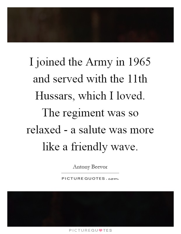 I joined the Army in 1965 and served with the 11th Hussars, which I loved. The regiment was so relaxed - a salute was more like a friendly wave Picture Quote #1