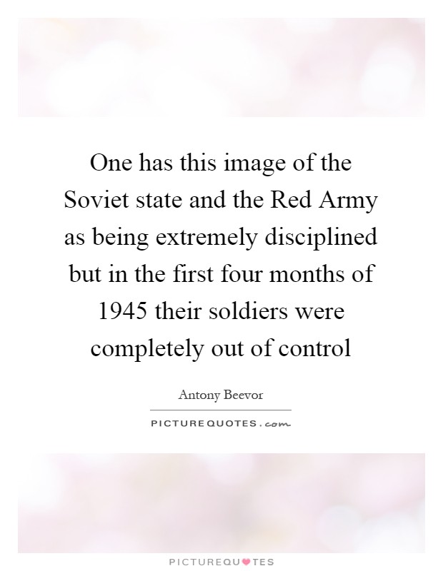 One has this image of the Soviet state and the Red Army as being extremely disciplined but in the first four months of 1945 their soldiers were completely out of control Picture Quote #1